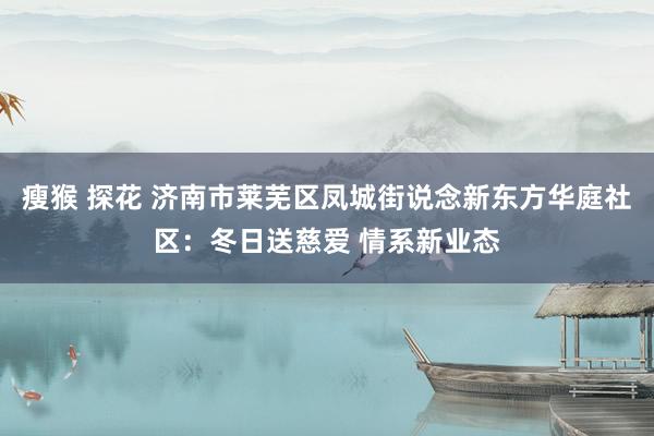 瘦猴 探花 济南市莱芜区凤城街说念新东方华庭社区：冬日送慈爱 情系新业态