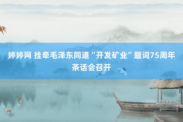 婷婷网 挂牵毛泽东同道“开发矿业”题词75周年茶话会召开