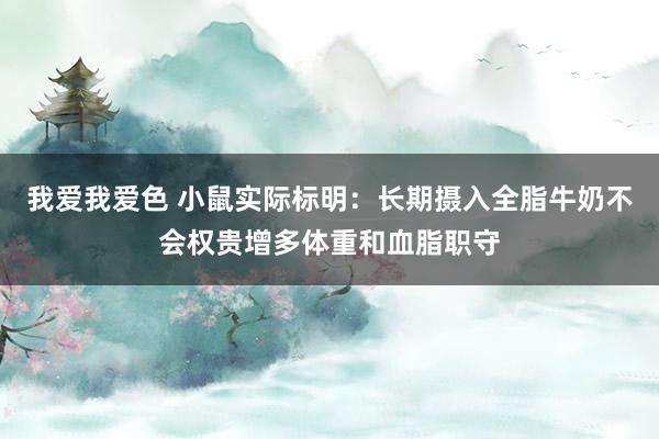 我爱我爱色 小鼠实际标明：长期摄入全脂牛奶不会权贵增多体重和血脂职守