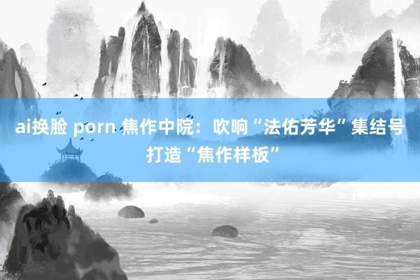 ai换脸 porn 焦作中院：吹响“法佑芳华”集结号 打造“焦作样板”