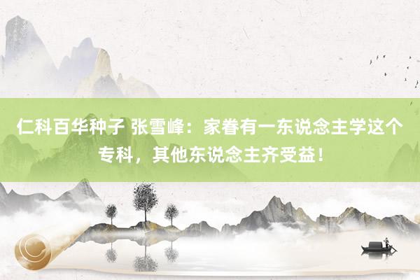 仁科百华种子 张雪峰：家眷有一东说念主学这个专科，其他东说念主齐受益！