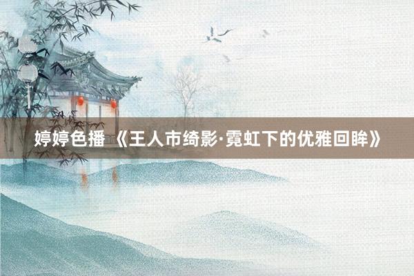 婷婷色播 《王人市绮影·霓虹下的优雅回眸》