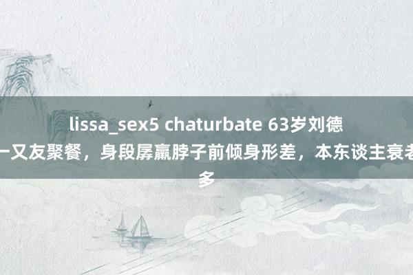 lissa_sex5 chaturbate 63岁刘德华和一又友聚餐，身段孱羸脖子前倾身形差，本东谈主衰老好多