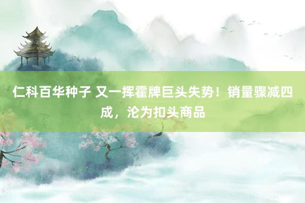 仁科百华种子 又一挥霍牌巨头失势！销量骤减四成，沦为扣头商品