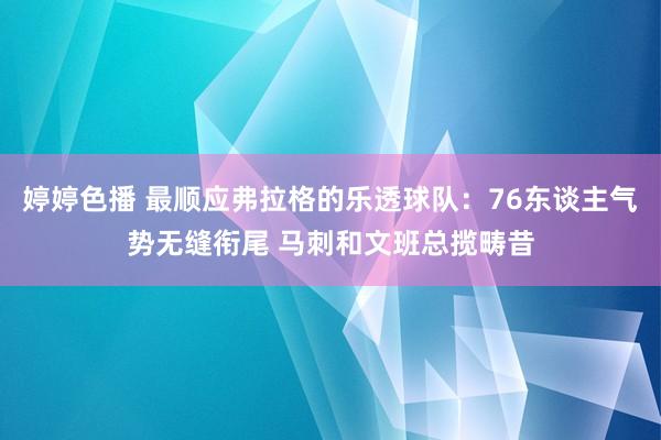 婷婷色播 最顺应弗拉格的乐透球队：76东谈主气势无缝衔尾 马刺和文班总揽畴昔