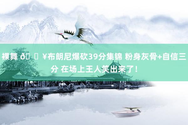 裸舞 💥布朗尼爆砍39分集锦 粉身灰骨+自信三分 在场上王人笑出来了！