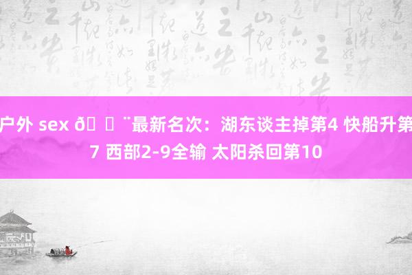 户外 sex 🚨最新名次：湖东谈主掉第4 快船升第7 西部2-9全输 太阳杀回第10
