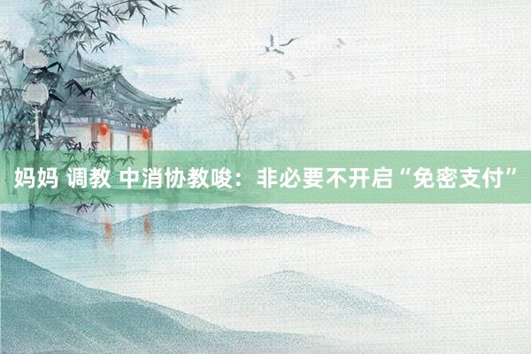 妈妈 调教 中消协教唆：非必要不开启“免密支付”