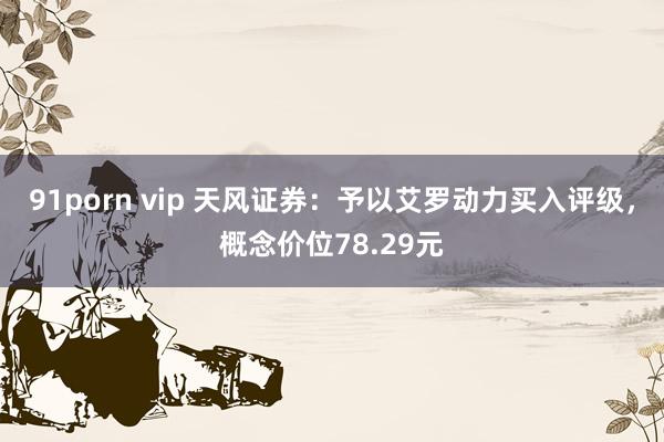 91porn vip 天风证券：予以艾罗动力买入评级，概念价位78.29元