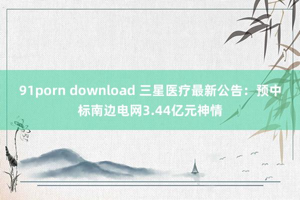 91porn download 三星医疗最新公告：预中标南边电网3.44亿元神情