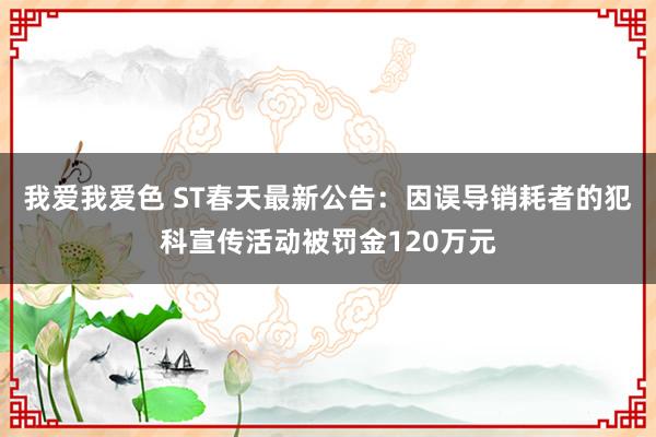 我爱我爱色 ST春天最新公告：因误导销耗者的犯科宣传活动被罚金120万元