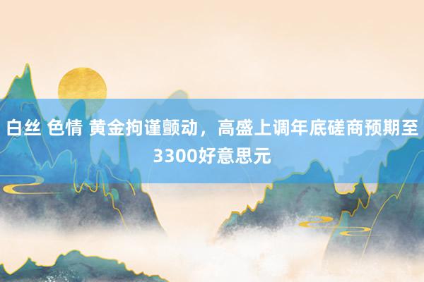 白丝 色情 黄金拘谨颤动，高盛上调年底磋商预期至3300好意思元