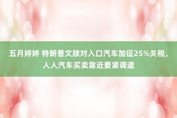 五月婷婷 特朗普文牍对入口汽车加征25%关税，人人汽车买卖靠近要紧调遣