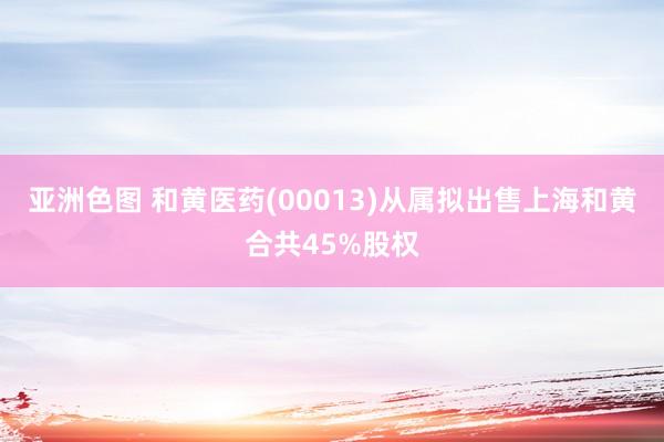 亚洲色图 和黄医药(00013)从属拟出售上海和黄合共45%股权