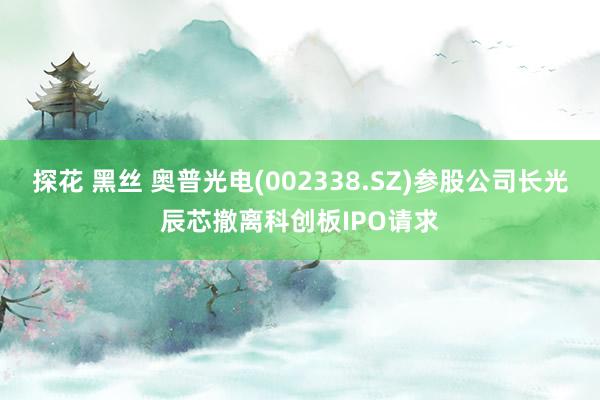 探花 黑丝 奥普光电(002338.SZ)参股公司长光辰芯撤离科创板IPO请求