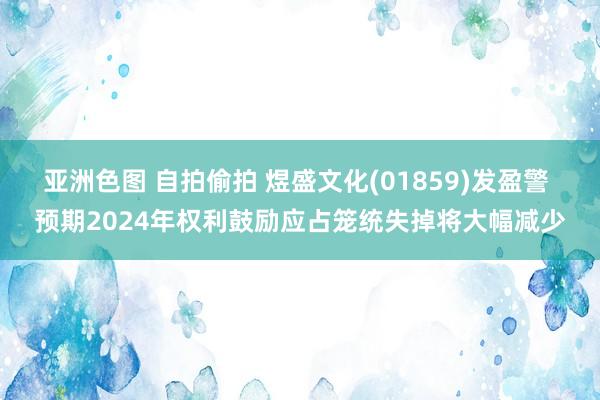 亚洲色图 自拍偷拍 煜盛文化(01859)发盈警 预期2024年权利鼓励应占笼统失掉将大幅减少