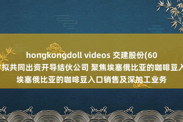 hongkongdoll videos 交建股份(603815.SH)：与结伙方拟共同出资开导结伙公司 聚焦埃塞俄比亚的咖啡豆入口销售及深加工业务