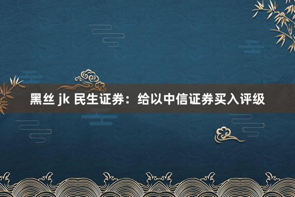 黑丝 jk 民生证券：给以中信证券买入评级