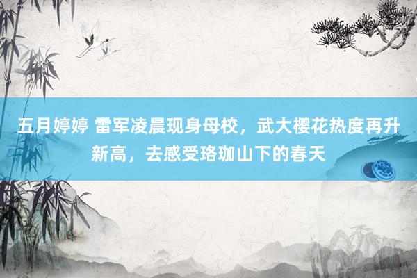 五月婷婷 雷军凌晨现身母校，武大樱花热度再升新高，去感受珞珈山下的春天