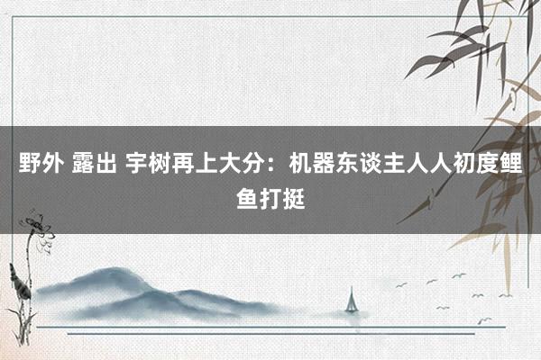 野外 露出 宇树再上大分：机器东谈主人人初度鲤鱼打挺