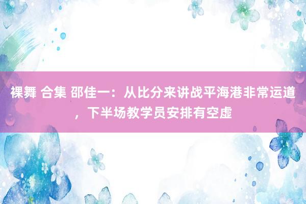 裸舞 合集 邵佳一：从比分来讲战平海港非常运道，下半场教学员安排有空虚