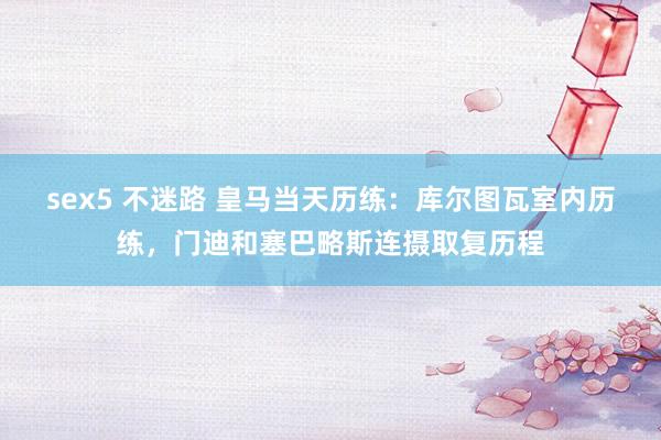 sex5 不迷路 皇马当天历练：库尔图瓦室内历练，门迪和塞巴略斯连摄取复历程