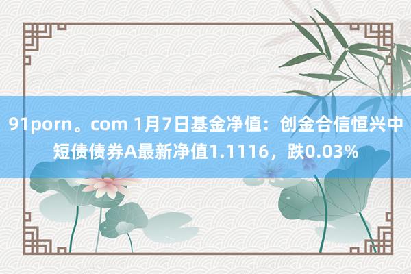 91porn。com 1月7日基金净值：创金合信恒兴中短债债券A最新净值1.1116，跌0.03%