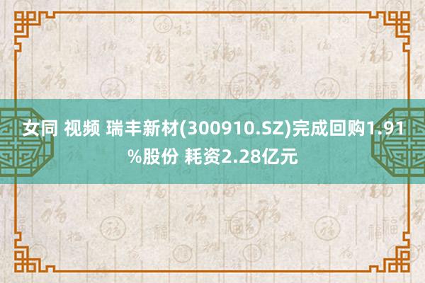 女同 视频 瑞丰新材(300910.SZ)完成回购1.91%股份 耗资2.28亿元