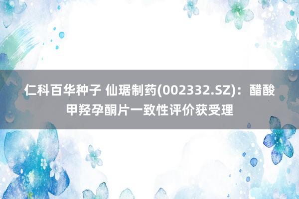 仁科百华种子 仙琚制药(002332.SZ)：醋酸甲羟孕酮片一致性评价获受理