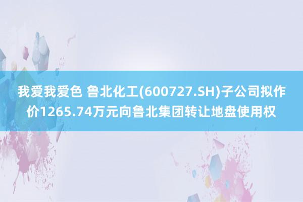 我爱我爱色 鲁北化工(600727.SH)子公司拟作价1265.74万元向鲁北集团转让地盘使用权