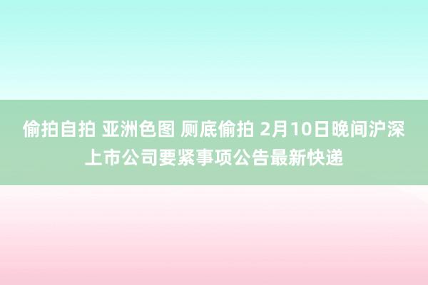 偷拍自拍 亚洲色图 厕底偷拍 2月10日晚间沪深上市公司要紧事项公告最新快递