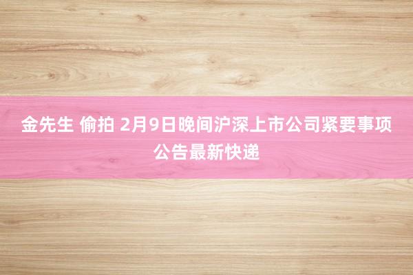 金先生 偷拍 2月9日晚间沪深上市公司紧要事项公告最新快递