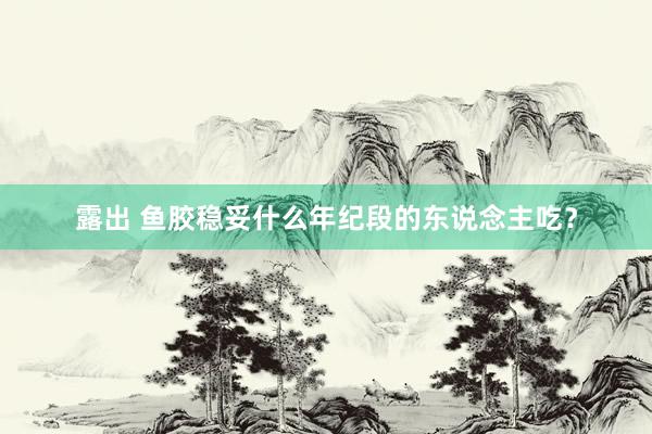 露出 鱼胶稳妥什么年纪段的东说念主吃？