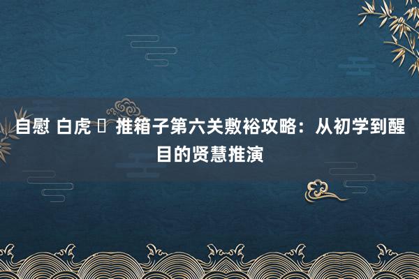 自慰 白虎 ‌推箱子第六关敷裕攻略：从初学到醒目的贤慧推演