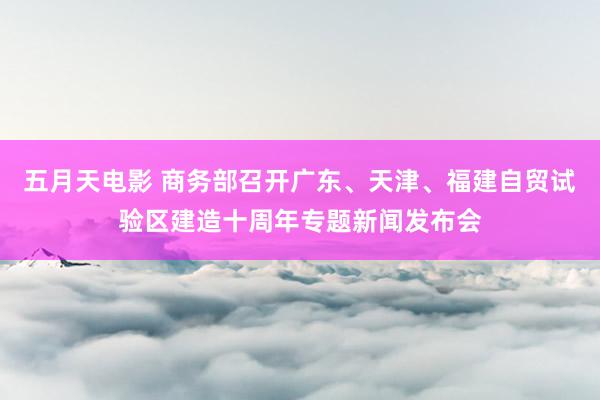 五月天电影 商务部召开广东、天津、福建自贸试验区建造十周年专题新闻发布会