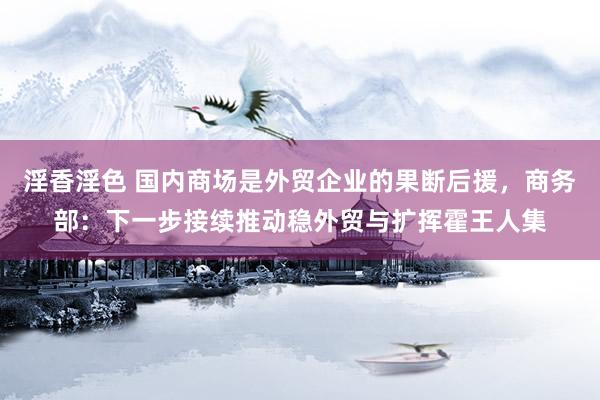 淫香淫色 国内商场是外贸企业的果断后援，商务部：下一步接续推动稳外贸与扩挥霍王人集