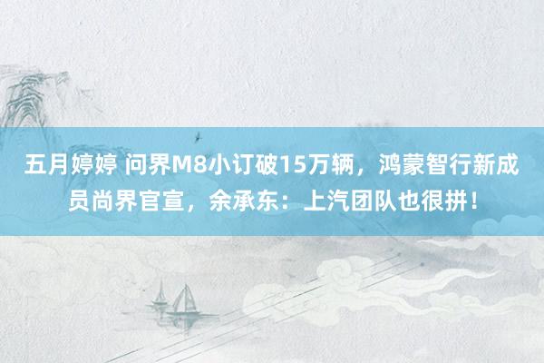 五月婷婷 问界M8小订破15万辆，鸿蒙智行新成员尚界官宣，余承东：上汽团队也很拼！