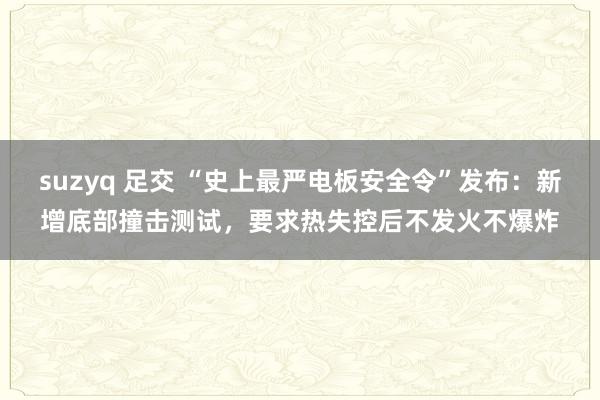 suzyq 足交 “史上最严电板安全令”发布：新增底部撞击测试，要求热失控后不发火不爆炸