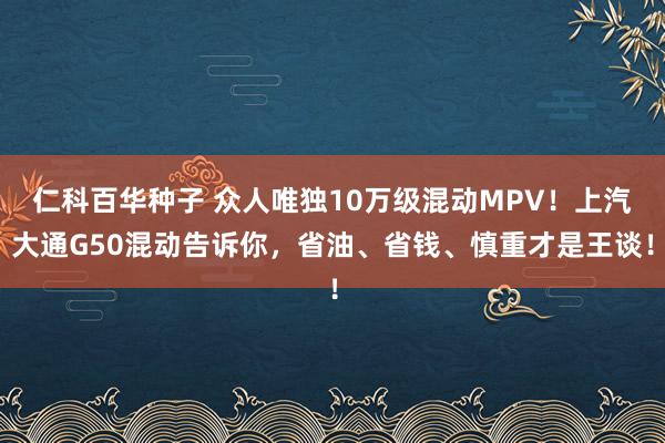 仁科百华种子 众人唯独10万级混动MPV！上汽大通G50混动告诉你，省油、省钱、慎重才是王谈！