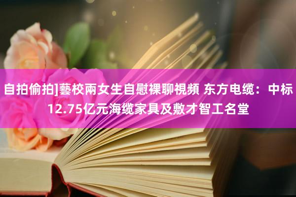 自拍偷拍]藝校兩女生自慰裸聊視頻 东方电缆：中标12.75亿元海缆家具及敷才智工名堂