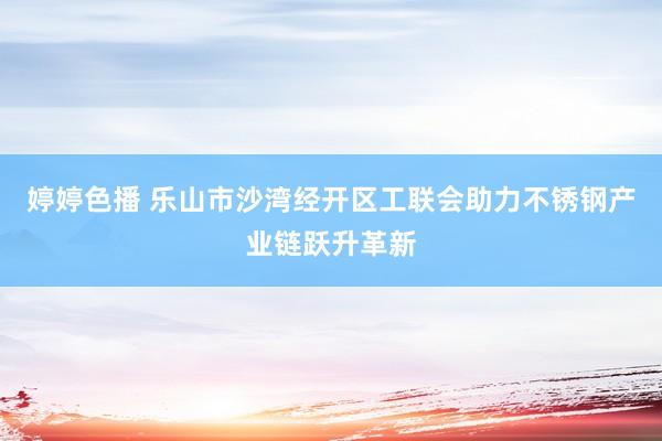 婷婷色播 乐山市沙湾经开区工联会助力不锈钢产业链跃升革新