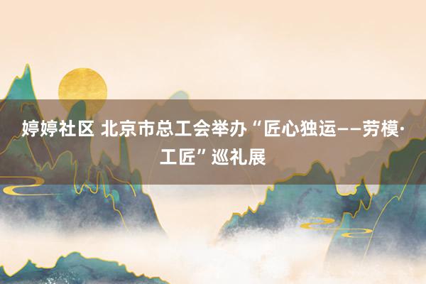 婷婷社区 北京市总工会举办“匠心独运——劳模·工匠”巡礼展