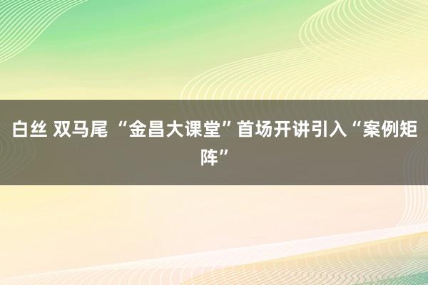 白丝 双马尾 “金昌大课堂”首场开讲引入“案例矩阵”
