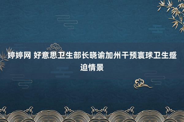 婷婷网 好意思卫生部长晓谕加州干预寰球卫生蹙迫情景