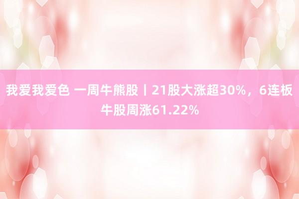 我爱我爱色 一周牛熊股丨21股大涨超30%，6连板牛股周涨61.22%