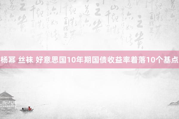 杨幂 丝袜 好意思国10年期国债收益率着落10个基点
