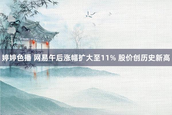 婷婷色播 网易午后涨幅扩大至11% 股价创历史新高