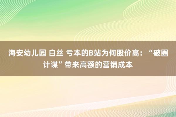 海安幼儿园 白丝 亏本的B站为何股价高：“破圈计谋”带来高额的营销成本