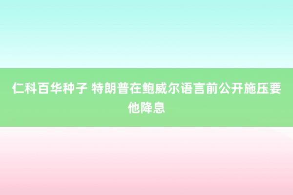 仁科百华种子 特朗普在鲍威尔语言前公开施压要他降息
