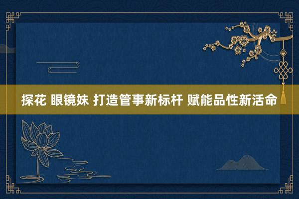 探花 眼镜妹 打造管事新标杆 赋能品性新活命